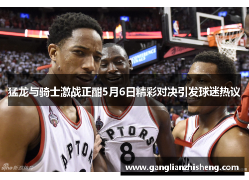 猛龙与骑士激战正酣5月6日精彩对决引发球迷热议